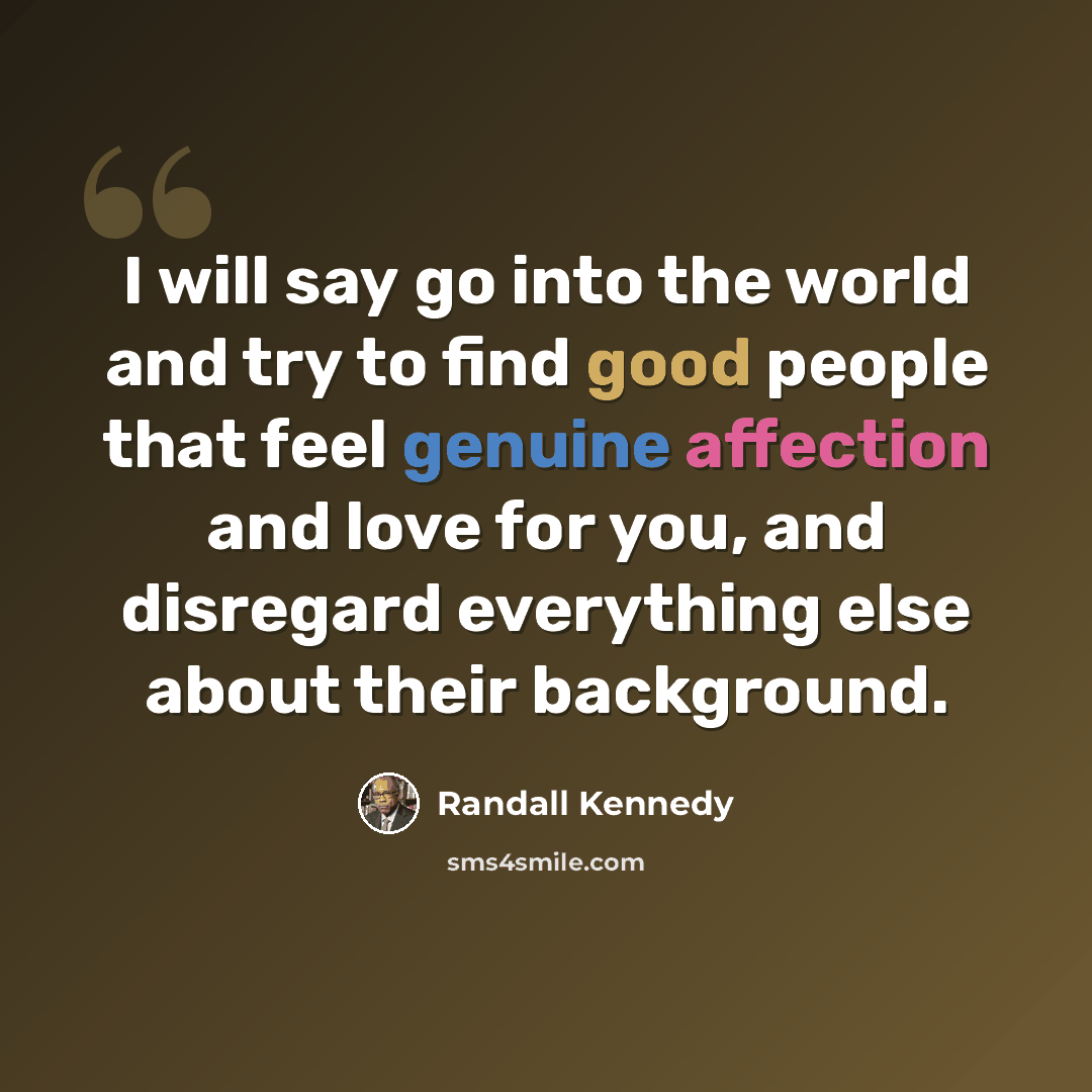 “I will say go into the world and try to find good people that feel genuine affection and love for you, and disregard everything else about their background.” quote by Randall Kennedy