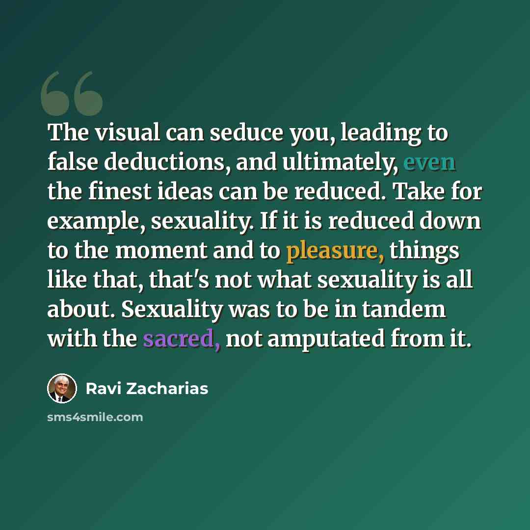 “The visual can seduce you, leading to false deductions, and ultimately, even the finest ideas can be reduced. Take for example, sexuality. If it is reduced down to the moment and to pleasure, things like that, that's not what sexuality is all about. Sexuality was to be in tandem with the sacred…” quote by Ravi Zacharias