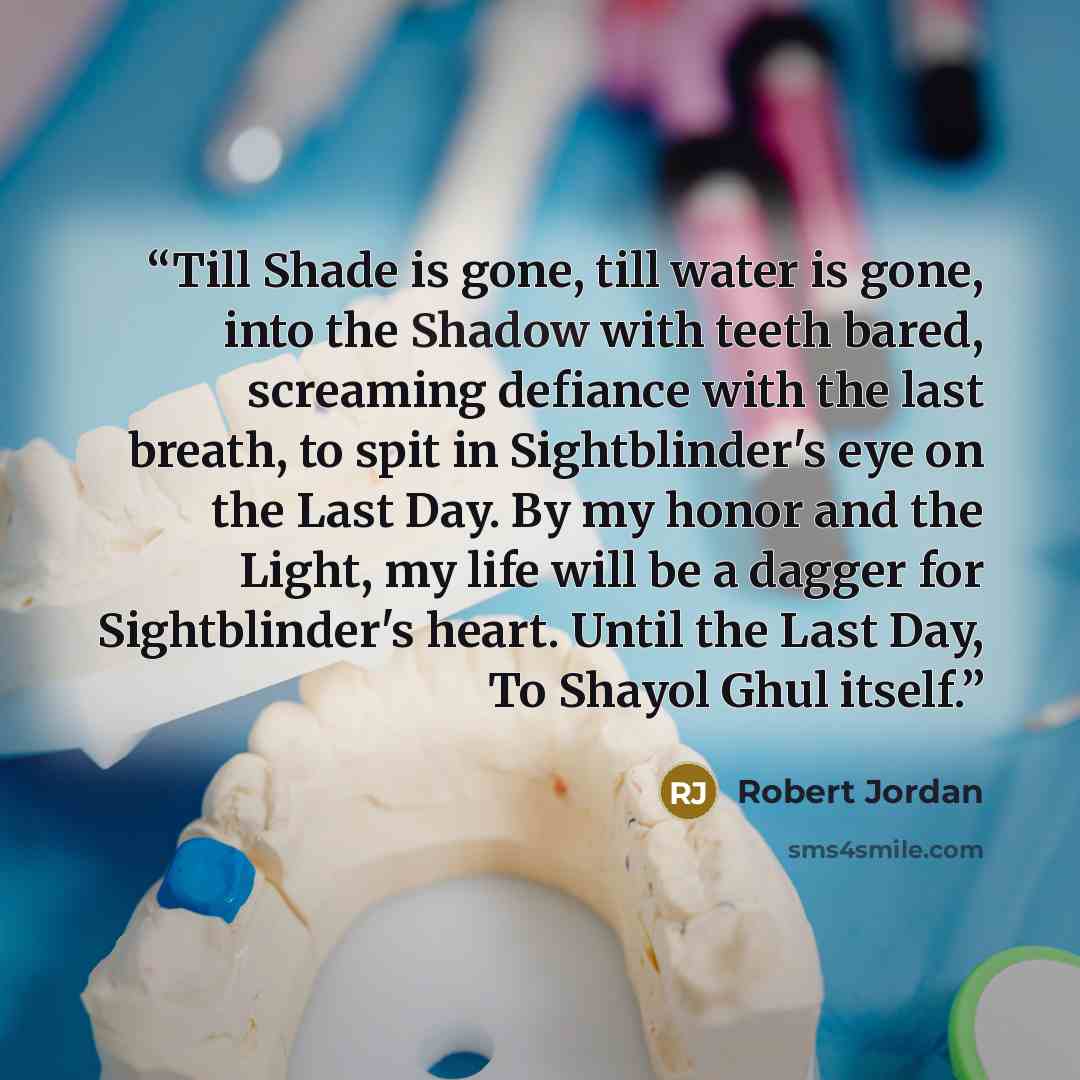 “Till Shade is gone, till water is gone, into the Shadow with teeth bared, screaming defiance with the last breath, to spit in Sightblinder's eye on the Last Day. By my honor and the Light, my life will be a dagger for Sightblinder's heart. Until the Last Day, To Shayol Ghul itself.” quote by Robert Jordan