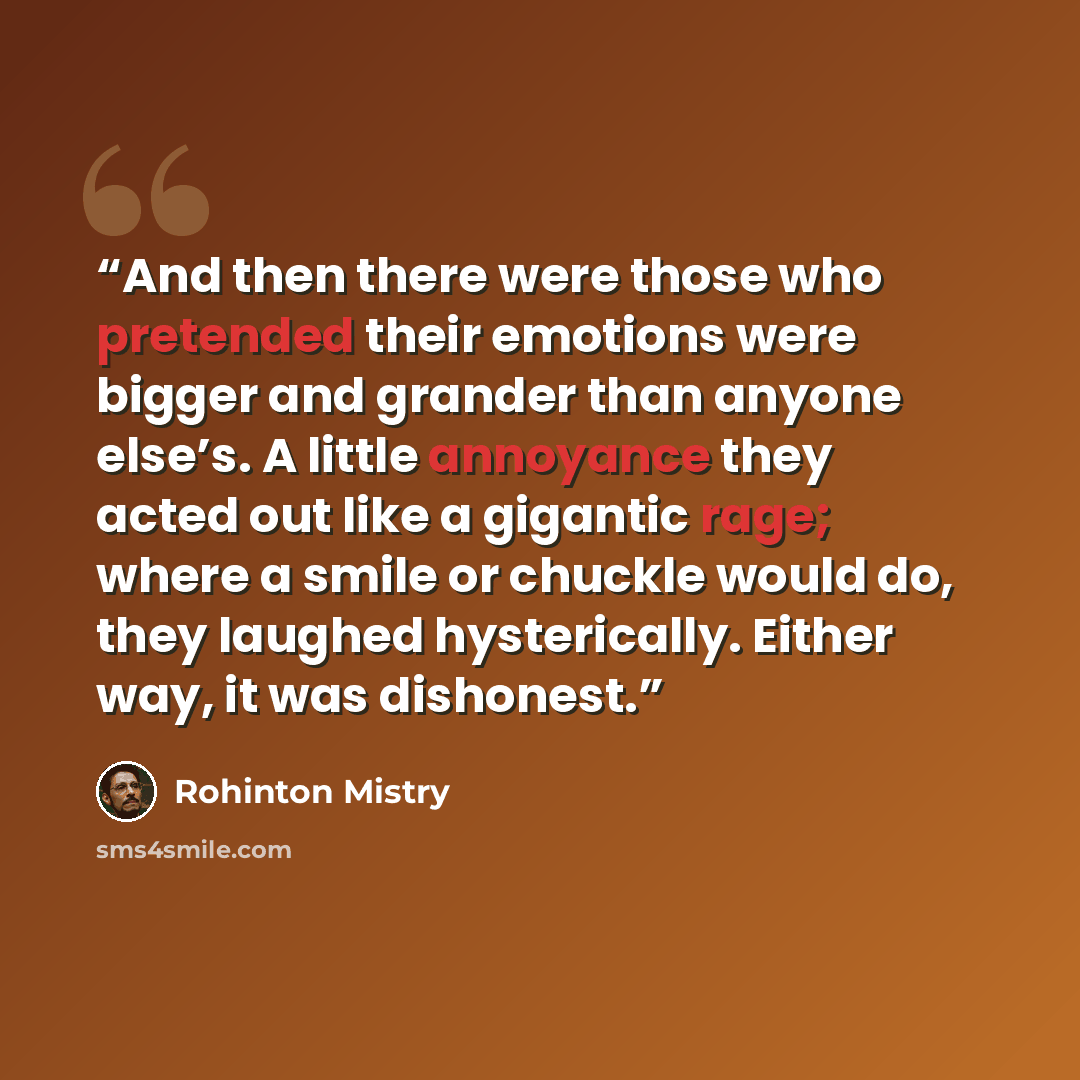 “And then there were those who pretended their emotions were bigger and grander than anyone else’s. A little annoyance they acted out like a gigantic rage; where a smile or chuckle would do, they laughed hysterically. Either way, it was dishonest.” quote by Rohinton Mistry