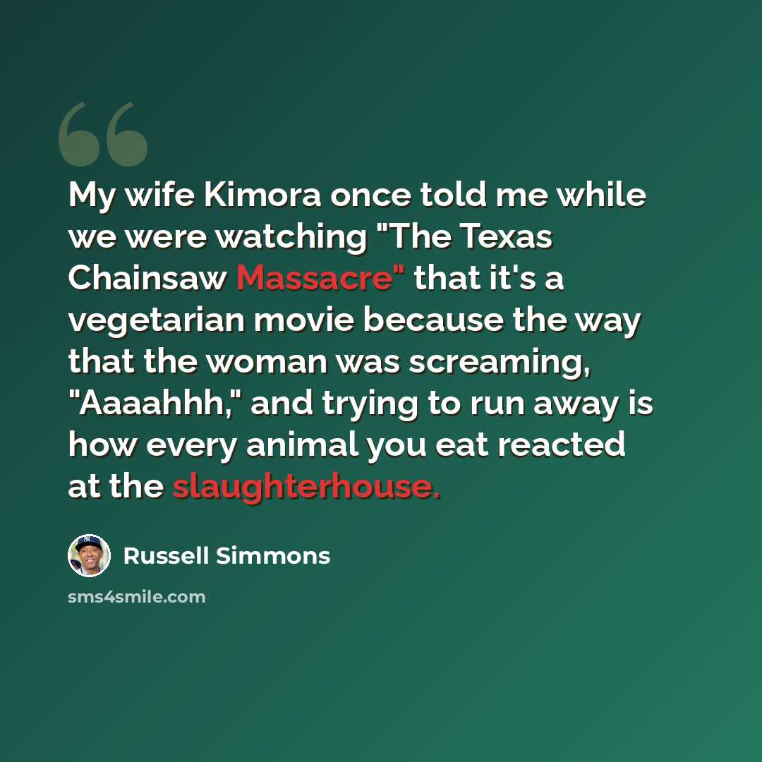 “My wife Kimora once told me while we were watching "The Texas Chainsaw Massacre" that it's a vegetarian movie because the way that the woman was screaming, "Aaaahhh," and trying to run away is how every animal you eat reacted at the slaughterhouse.” quote by Russell Simmons