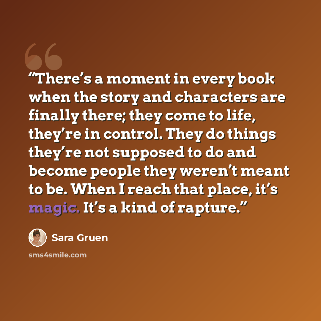 “There’s a moment in every book when the story and characters are finally there; they come to life, they’re in control. They do things they’re not supposed to do and become people they weren’t meant to be. When I reach that place, it’s magic. It’s a kind of rapture.” quote by Sara Gruen
