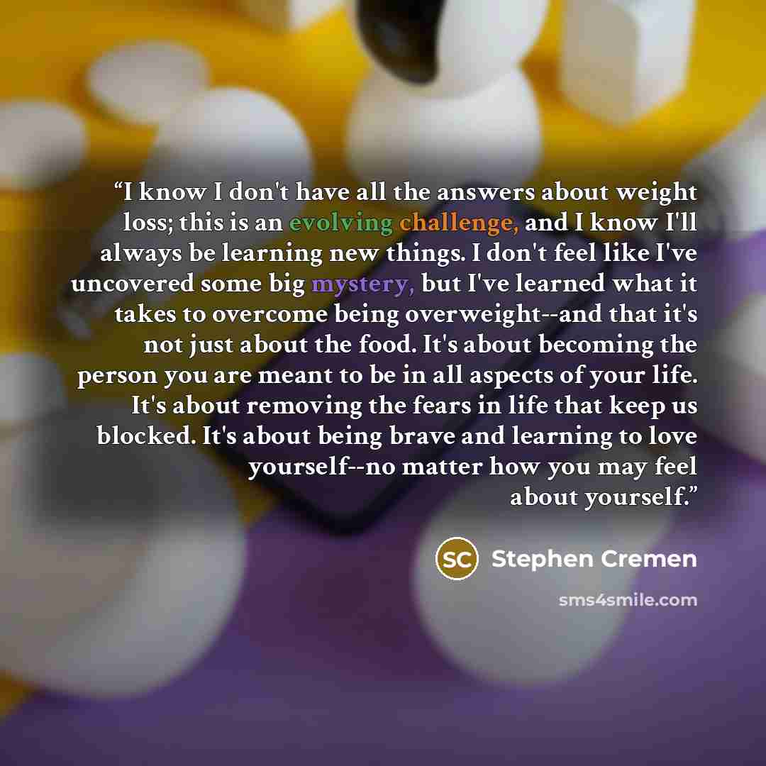 “I know I don't have all the answers about weight loss; this is an evolving challenge, and I know I'll always be learning new things. I don't feel like I've uncovered some big mystery, but I've learned what it takes to overcome being overweight--and that it's not just about the food. It's about…” quote by Stephen Cremen
