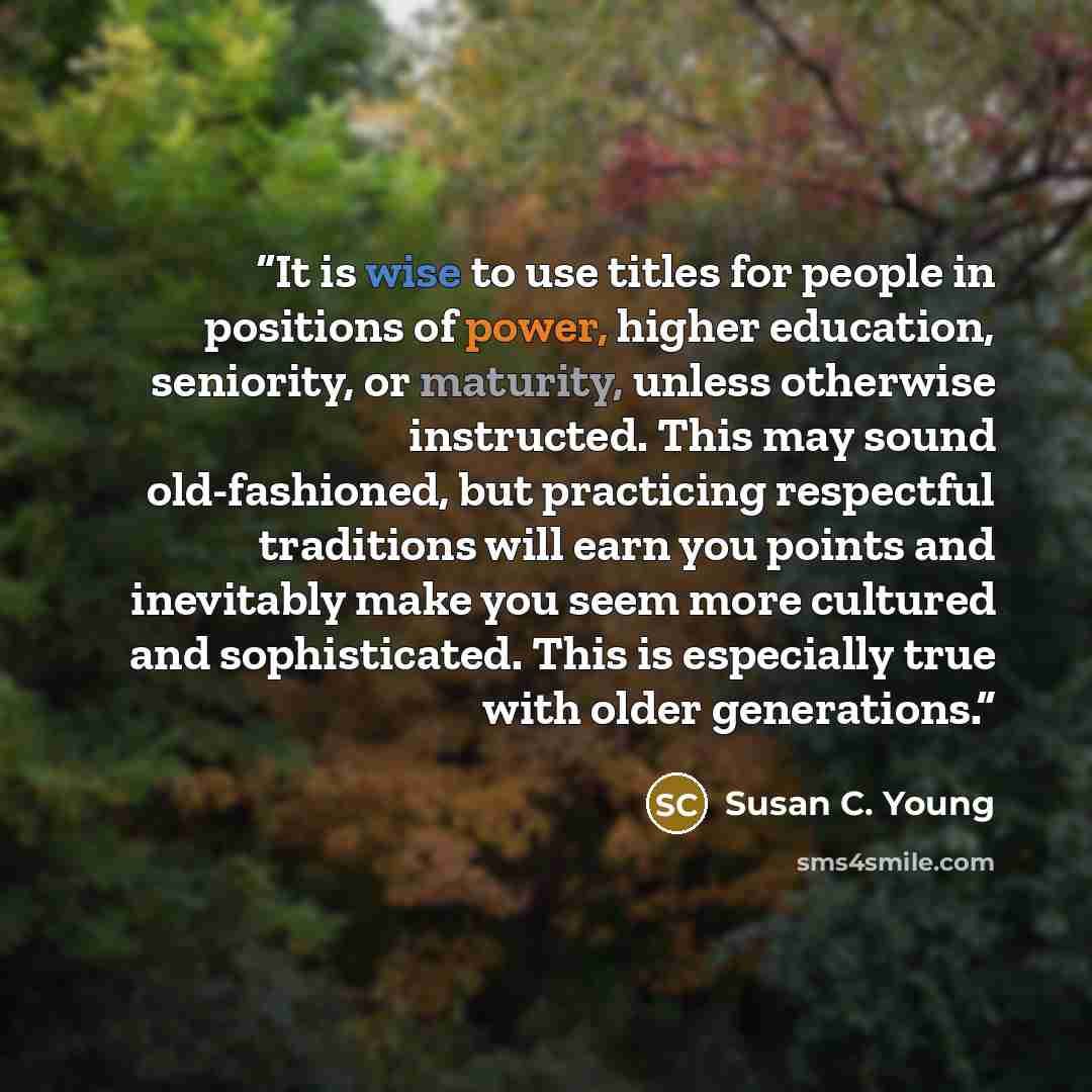 “It is wise to use titles for people in positions of power, higher education, seniority, or maturity, unless otherwise instructed. This may sound old-fashioned, but practicing respectful traditions will earn you points and inevitably make you seem more cultured and sophisticated. This is especially…” quote by Susan C. Young