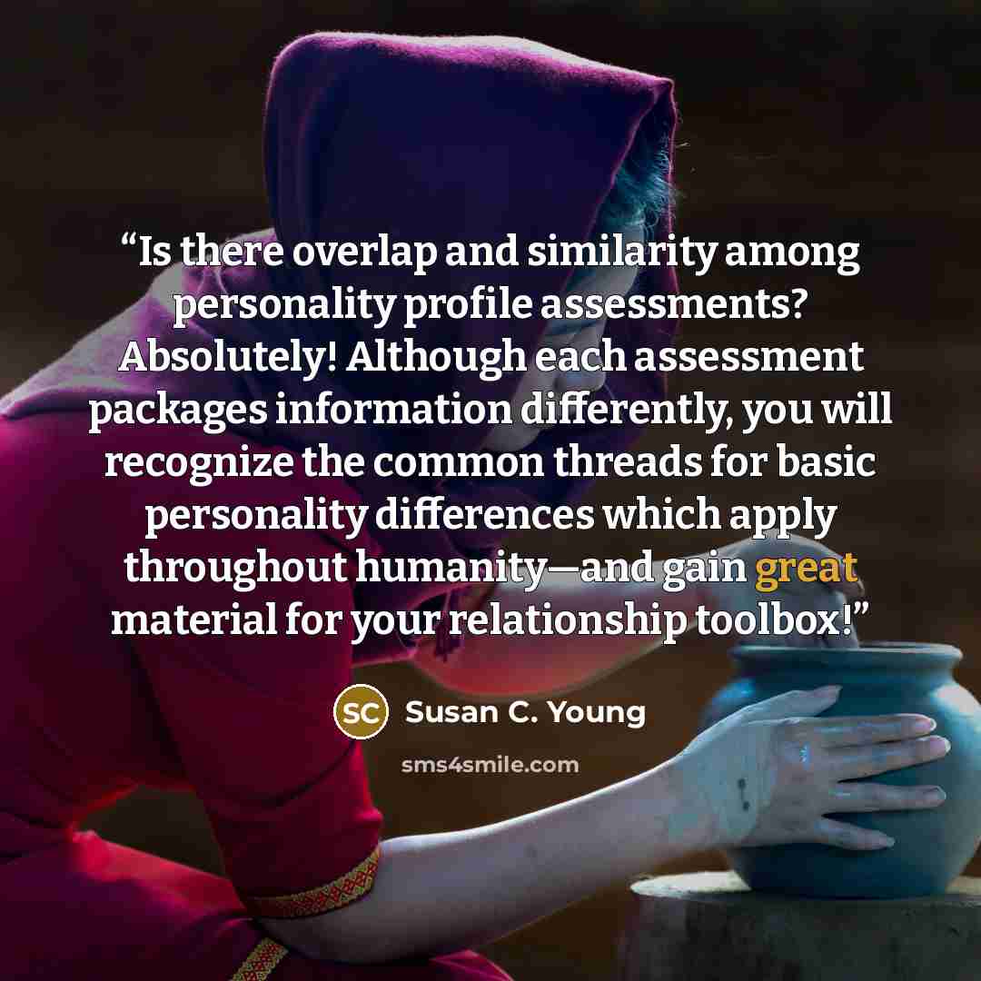 “Is there overlap and similarity among personality profile assessments? Absolutely! Although each assessment packages information differently, you will recognize the common threads for basic personality differences which apply throughout humanity—and gain great material for your relationship toolbox!” quote by Susan C. Young