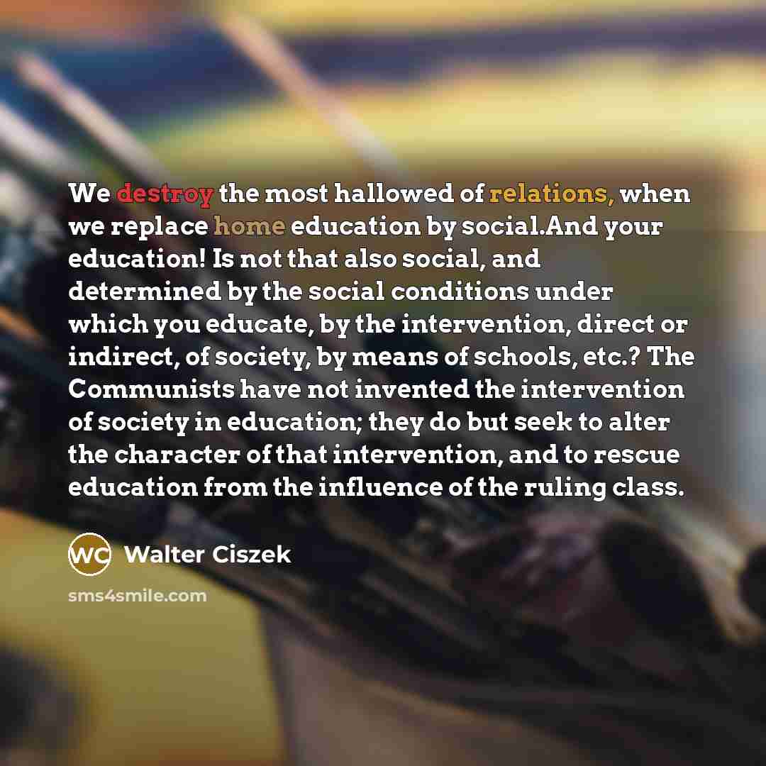 “We destroy the most hallowed of relations, when we replace home education by social.And your education! Is not that also social, and determined by the social conditions under which you educate, by the intervention, direct or indirect, of society, by means of schools, etc.? The Communists have not…” quote by Walter Ciszek