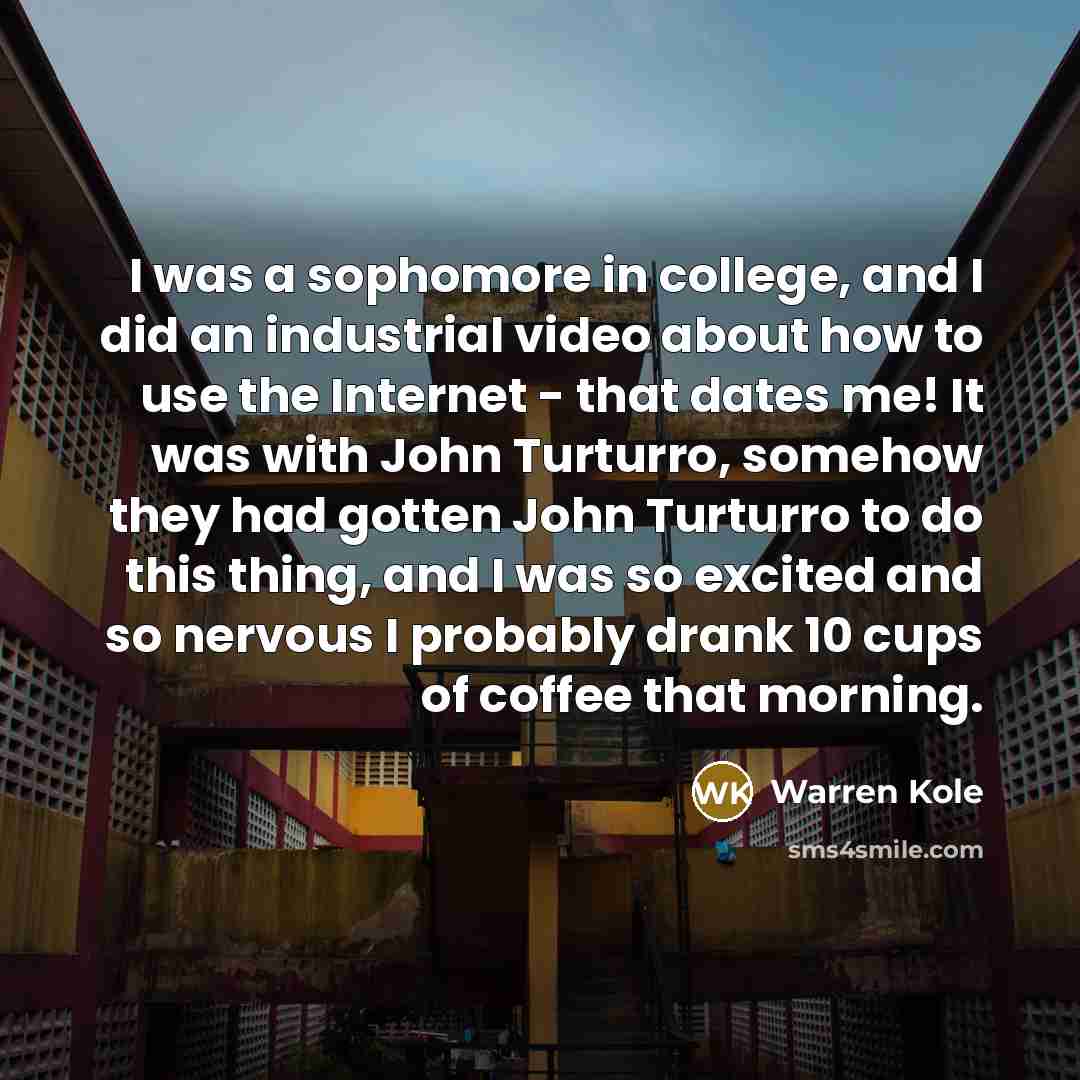 “I was a sophomore in college, and I did an industrial video about how to use the Internet - that dates me! It was with John Turturro, somehow they had gotten John Turturro to do this thing, and I was so excited and so nervous I probably drank 10 cups of coffee that morning.” quote by Warren Kole