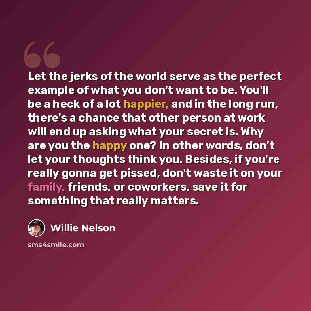 “Let the jerks of the world serve as the perfect example of what you don't want to be. You'll be a heck of a lot happier, and in the long run, there's a chance that other person at work will end up asking what your secret is. Why are you the happy one? In other words, don't let your thoughts think…” quote by Willie Nelson