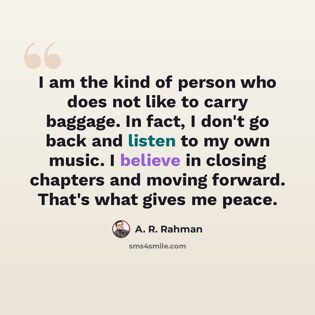 “I am the kind of person who does not like to carry baggage. In fact, I don't go back and listen to my own music. I believe in closing chapters and moving forward. That's what gives me peace.” quote by A. R. Rahman