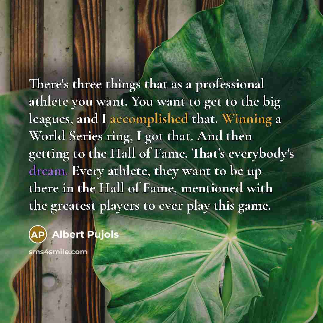“There's three things that as a professional athlete you want. You want to get to the big leagues, and I accomplished that. Winning a World Series ring, I got that. And then getting to the Hall of Fame. That's everybody's dream. Every athlete, they want to be up there in the Hall of Fame, mentioned…” quote by Albert Pujols
