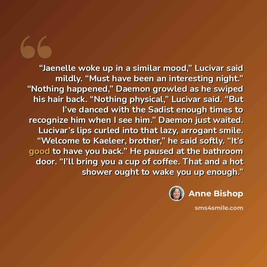 “Jaenelle woke up in a similar mood,” Lucivar said mildly. “Must have been an interesting night.” “Nothing happened,” Daemon growled as he swiped his hair back. “Nothing physical,” Lucivar said. “But I’ve danced with the Sadist enough times to recognize him when I see him.” Daemon just waited…” quote by Anne Bishop