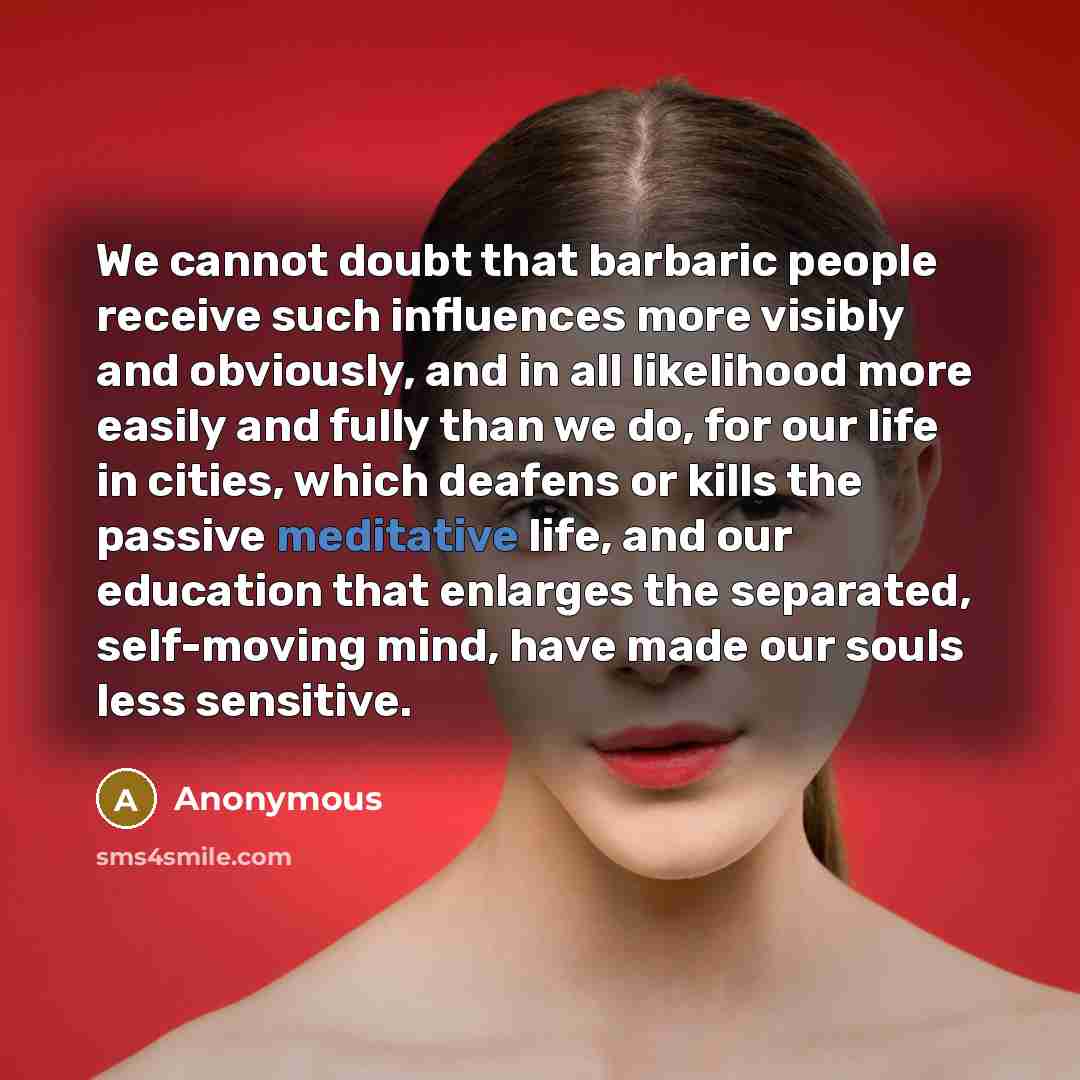 “We cannot doubt that barbaric people receive such influences more visibly and obviously, and in all likelihood more easily and fully than we do, for our life in cities, which deafens or kills the passive meditative life, and our education that enlarges the separated, self-moving mind, have made…” quote by Anonymous