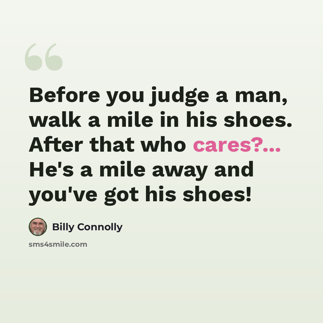 “Before you judge a man, walk a mile in his shoes. After that who cares?... He's a mile away and you've got his shoes!” quote by Billy Connolly