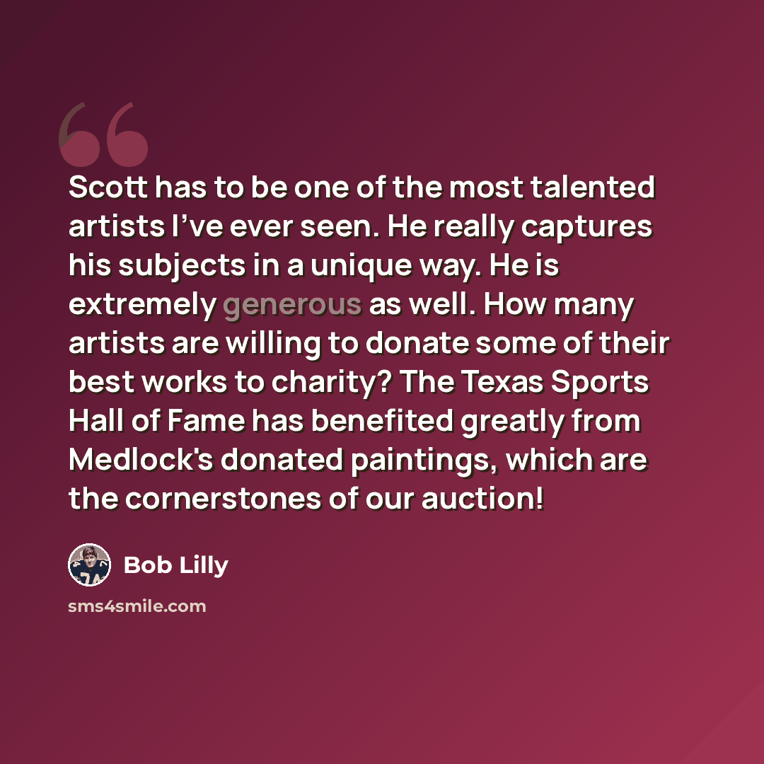 “Scott has to be one of the most talented artists I've ever seen. He really captures his subjects in a unique way. He is extremely generous as well. How many artists are willing to donate some of their best works to charity? The Texas Sports Hall of Fame has benefited greatly from Medlock's donated…” quote by Bob Lilly