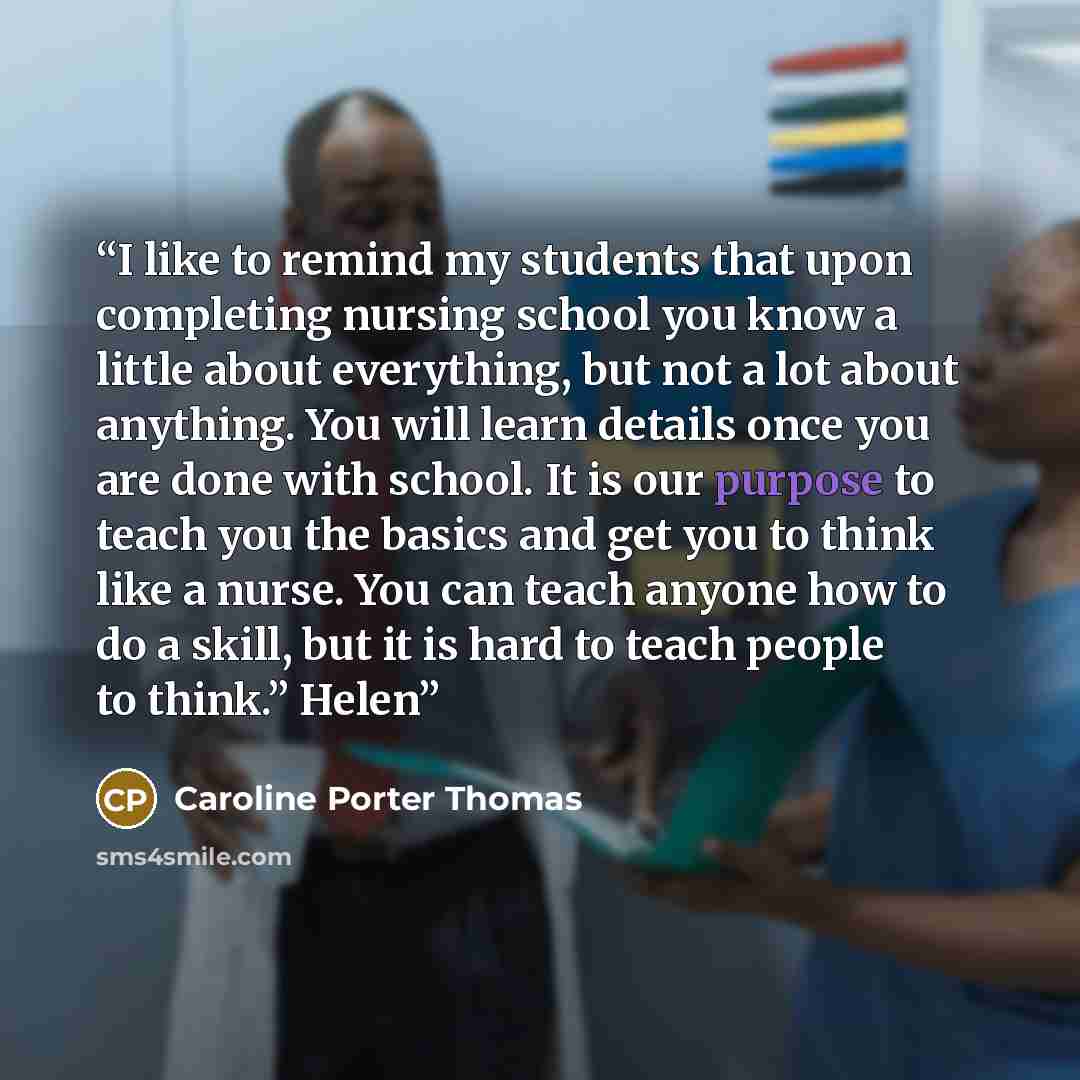 “I like to remind my students that upon completing nursing school you know a little about everything, but not a lot about anything. You will learn details once you are done with school. It is our purpose to teach you the basics and get you to think like a nurse. You can teach anyone how to do a…” quote by Caroline Porter Thomas