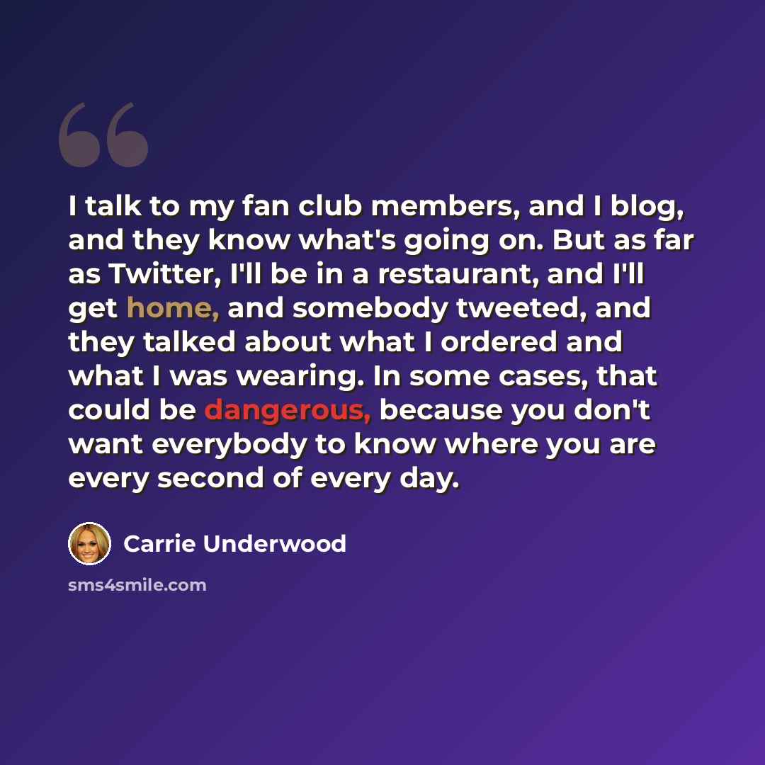 “I talk to my fan club members, and I blog, and they know what's going on. But as far as Twitter, I'll be in a restaurant, and I'll get home, and somebody tweeted, and they talked about what I ordered and what I was wearing. In some cases, that could be dangerous, because you don't want everybody…” quote by Carrie Underwood