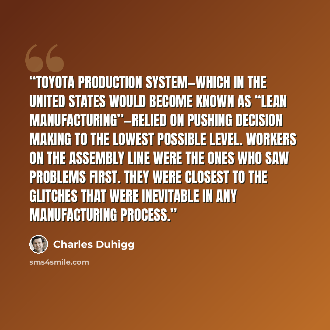 “Toyota Production System—which in the United States would become known as “lean manufacturing”—relied on pushing decision making to the lowest possible level. Workers on the assembly line were the ones who saw problems first. They were closest to the glitches that were inevitable in any…” quote by Charles Duhigg