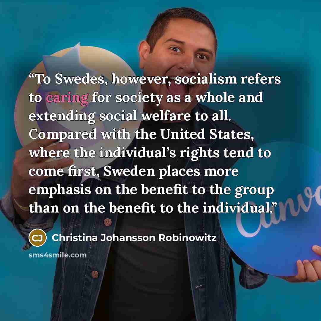 “To Swedes, however, socialism refers to caring for society as a whole and extending social welfare to all. Compared with the United States, where the individual’s rights tend to come first, Sweden places more emphasis on the benefit to the group than on the benefit to the individual.” quote by Christina Johansson Robinowitz