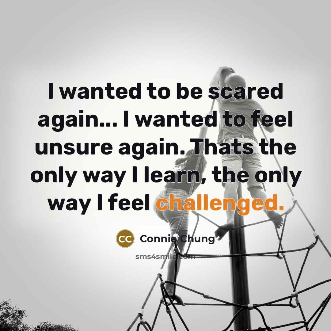 “I wanted to be scared again... I wanted to feel unsure again. Thats the only way I learn, the only way I feel challenged.” quote by Connie Chung