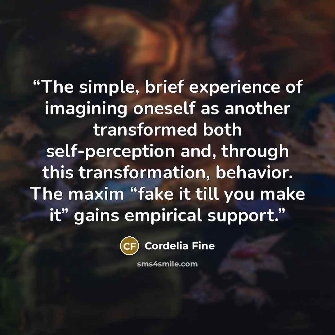 “The simple, brief experience of imagining oneself as another transformed both self-perception and, through this transformation, behavior. The maxim “fake it till you make it” gains empirical support.” quote by Cordelia Fine