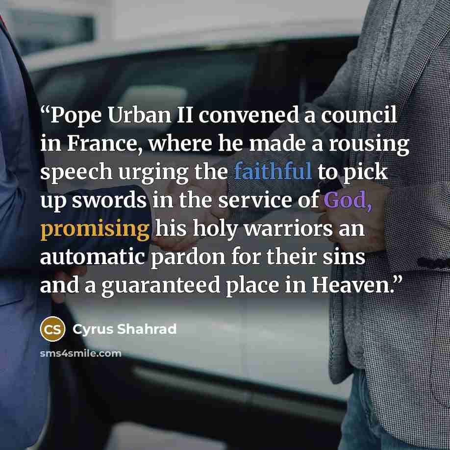 “Pope Urban II convened a council in France, where he made a rousing speech urging the faithful to pick up swords in the service of God, promising his holy warriors an automatic pardon for their sins and a guaranteed place in Heaven.” quote by Cyrus Shahrad