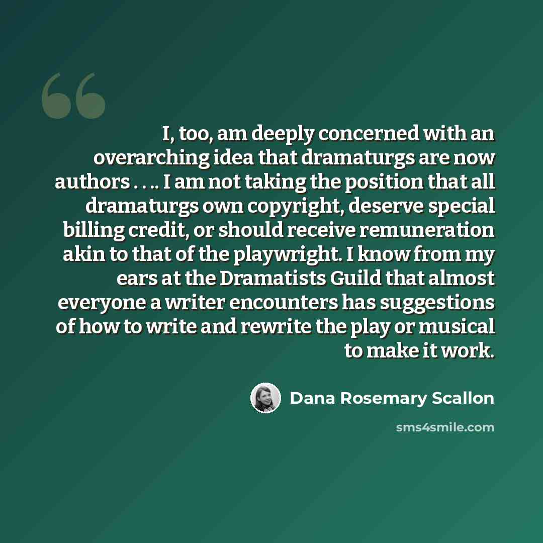 “I, too, am deeply concerned with an overarching idea that dramaturgs are now authors . . .. I am not taking the position that all dramaturgs own copyright, deserve special billing credit, or should receive remuneration akin to that of the playwright. I know from my ears at the Dramatists Guild…” quote by Dana Rosemary Scallon