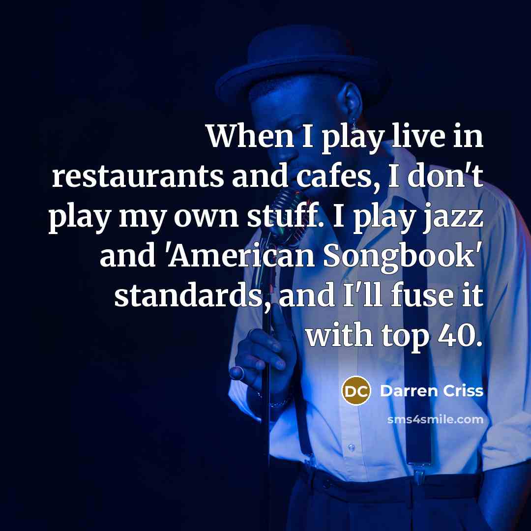 “When I play live in restaurants and cafes, I don't play my own stuff. I play jazz and 'American Songbook' standards, and I'll fuse it with top 40.” quote by Darren Criss