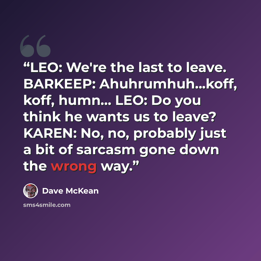 “LEO: We're the last to leave. BARKEEP: Ahuhrumhuh...koff, koff, humn... LEO: Do you think he wants us to leave? KAREN: No, no, probably just a bit of sarcasm gone down the wrong way.” quote by Dave McKean