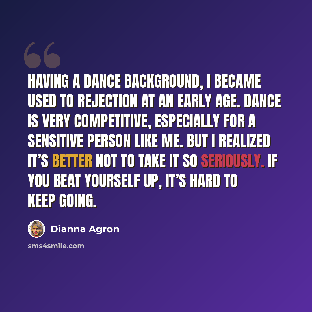 “Having a dance background, I became used to rejection at an early age. Dance is very competitive, especially for a sensitive person like me. But I realized it’s better not to take it so seriously. If you beat yourself up, it’s hard to keep going.” quote by Dianna Agron
