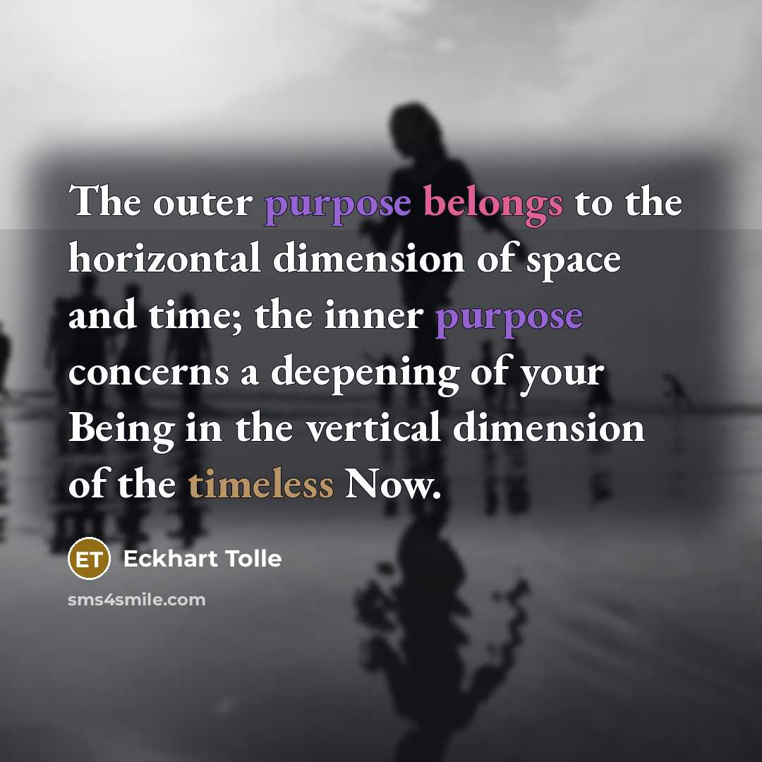 “The outer purpose belongs to the horizontal dimension of space and time; the inner purpose concerns a deepening of your Being in the vertical dimension of the timeless Now.” quote by Eckhart Tolle