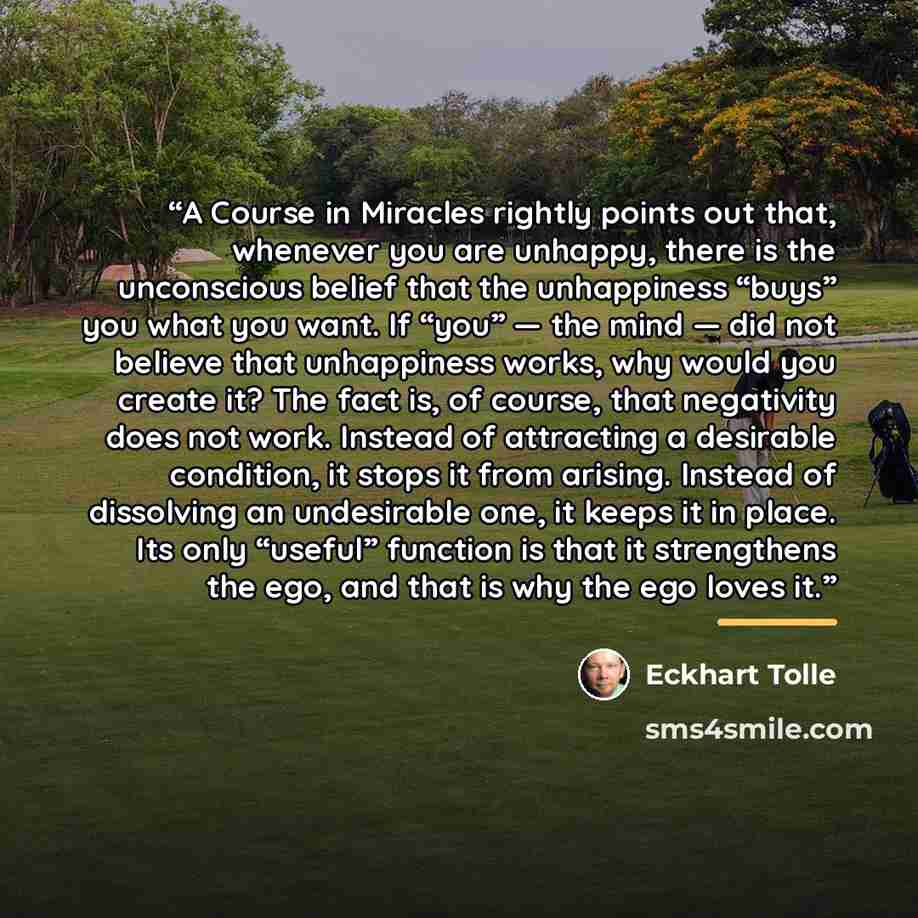 “A Course in Miracles rightly points out that, whenever you are unhappy, there is the unconscious belief that the unhappiness “buys” you what you want. If “you” — the mind — did not believe that unhappiness works, why would you create it? The fact is, of course, that negativity does not work…” quote by Eckhart Tolle
