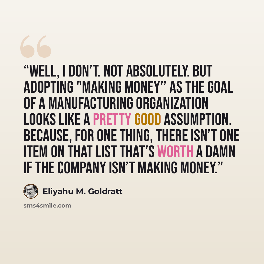 “Well, I don’t. Not absolutely. But adopting "making money’’ as the goal of a manufacturing organization looks like a pretty good assumption. Because, for one thing, there isn’t one item on that list that’s worth a damn if the company isn’t making money.” quote by Eliyahu M. Goldratt