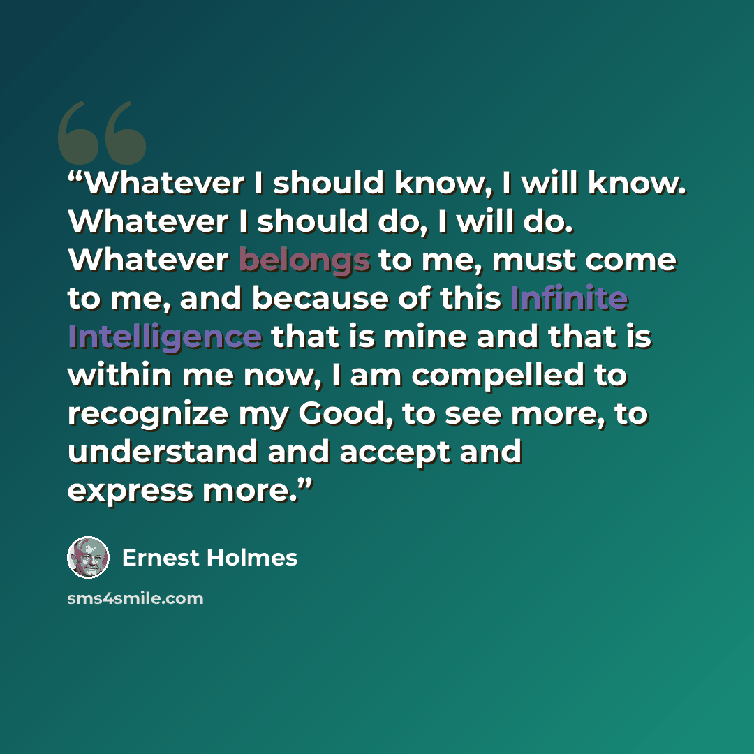 “Whatever I should know, I will know. Whatever I should do, I will do. Whatever belongs to me, must come to me, and because of this Infinite Intelligence that is mine and that is within me now, I am compelled to recognize my Good, to see more, to understand and accept and express more.” quote by Ernest Holmes