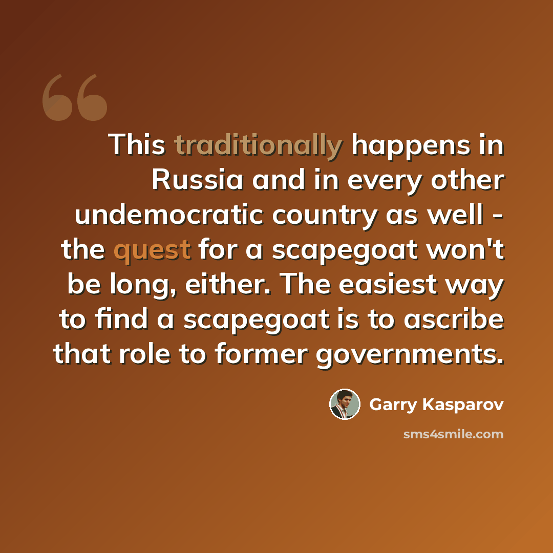 “This traditionally happens in Russia and in every other undemocratic country as well - the quest for a scapegoat won't be long, either. The easiest way to find a scapegoat is to ascribe that role to former governments.” quote by Garry Kasparov
