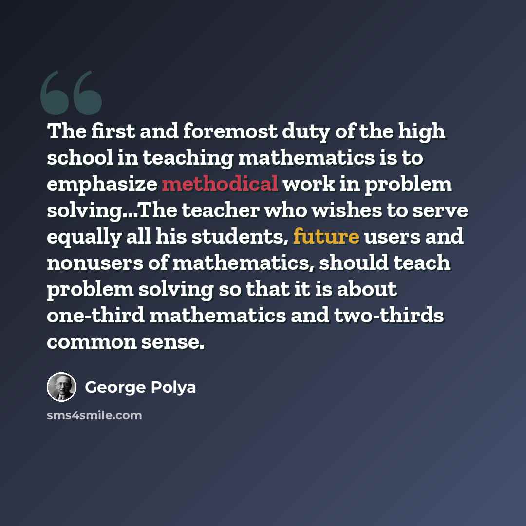 “The first and foremost duty of the high school in teaching mathematics is to emphasize methodical work in problem solving...The teacher who wishes to serve equally all his students, future users and nonusers of mathematics, should teach problem solving so that it is about one-third mathematics and…” quote by George Polya