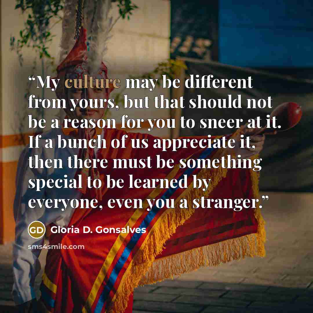 “My culture may be different from yours, but that should not be a reason for you to sneer at it. If a bunch of us appreciate it, then there must be something special to be learned by everyone, even you a stranger.” quote by Gloria D. Gonsalves