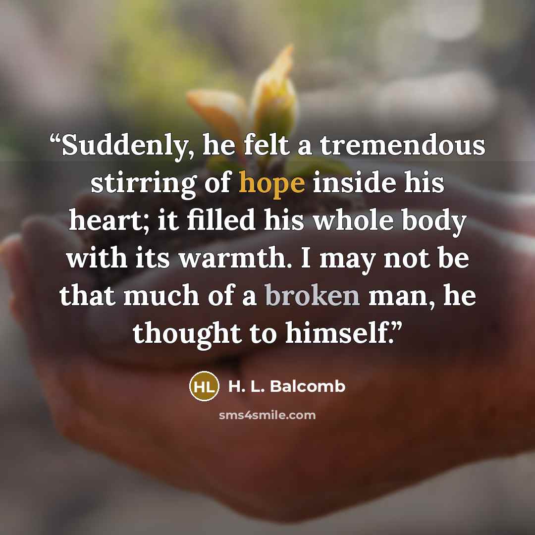 “Suddenly, he felt a tremendous stirring of hope inside his heart; it filled his whole body with its warmth. I may not be that much of a broken man, he thought to himself.” quote by H. L. Balcomb