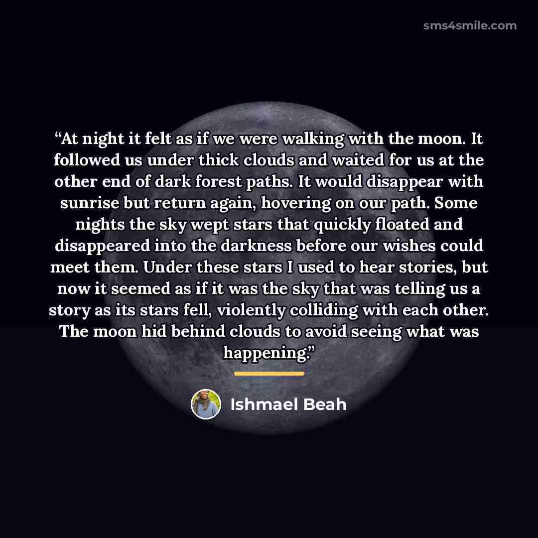 “At night it felt as if we were walking with the moon. It followed us under thick clouds and waited for us at the other end of dark forest paths. It would disappear with sunrise but return again, hovering on our path. Some nights the sky wept stars that quickly floated and disappeared into the…” quote by Ishmael Beah