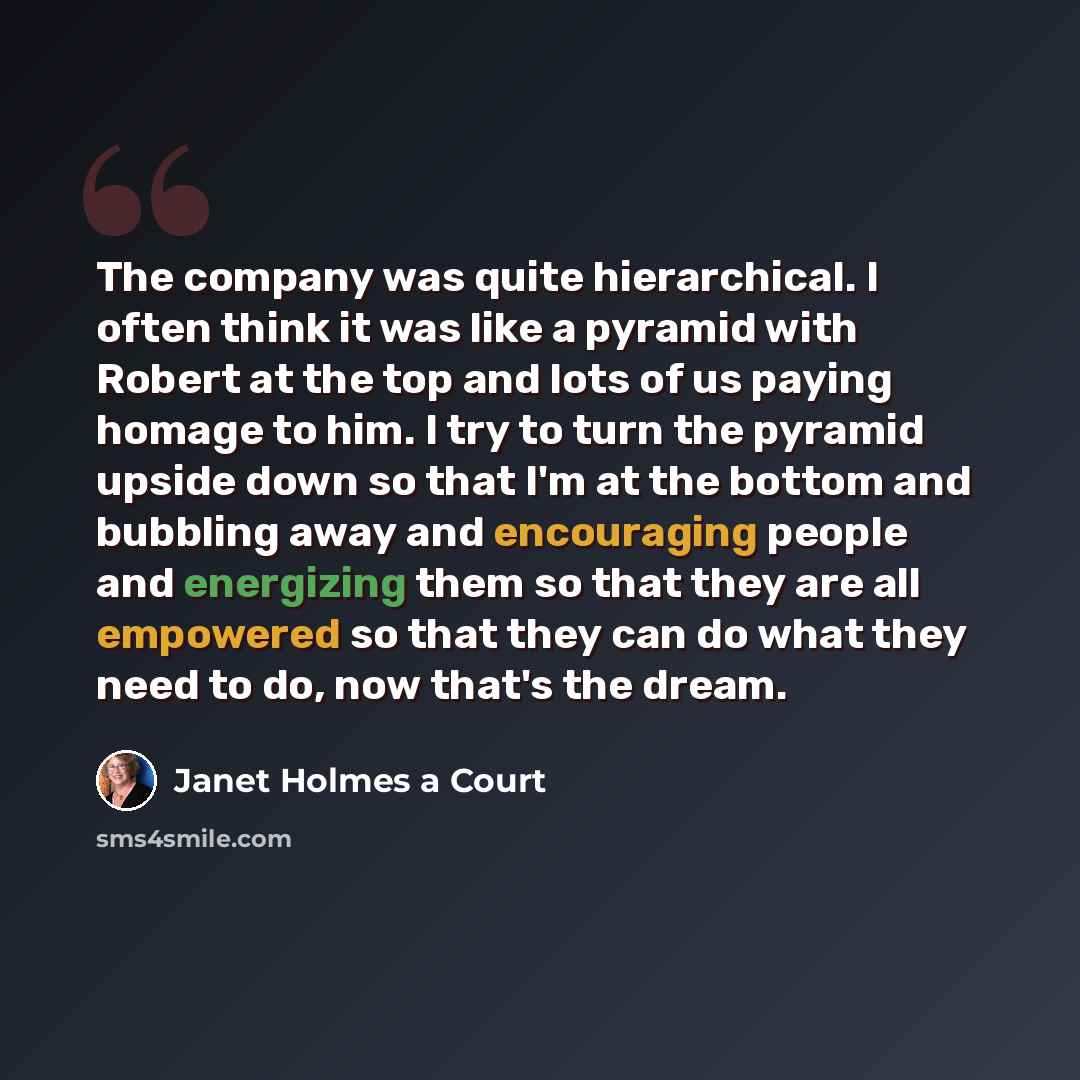 “The company was quite hierarchical. I often think it was like a pyramid with Robert at the top and lots of us paying homage to him. I try to turn the pyramid upside down so that I'm at the bottom and bubbling away and encouraging people and energizing them so that they are all empowered so that…” quote by Janet Holmes a Court