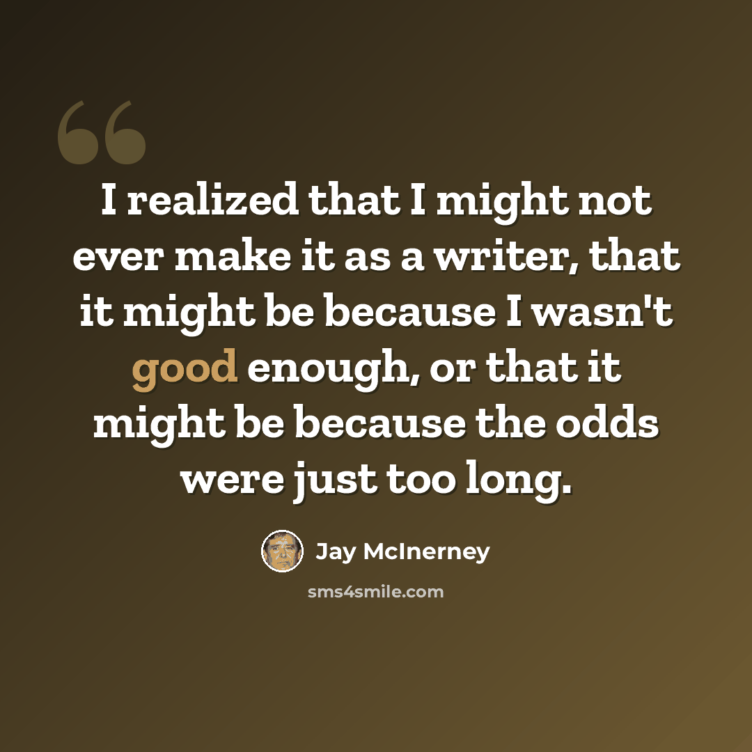 “I realized that I might not ever make it as a writer, that it might be because I wasn't good enough, or that it might be because the odds were just too long.” quote by Jay McInerney