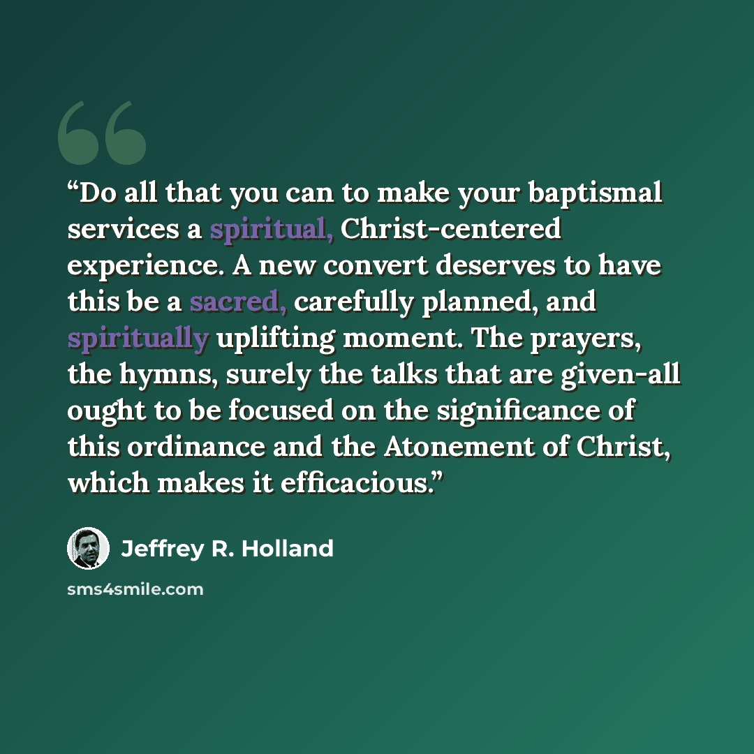 “Do all that you can to make your baptismal services a spiritual, Christ-centered experience. A new convert deserves to have this be a sacred, carefully planned, and spiritually uplifting moment. The prayers, the hymns, surely the talks that are given-all ought to be focused on the significance of…” quote by Jeffrey R. Holland