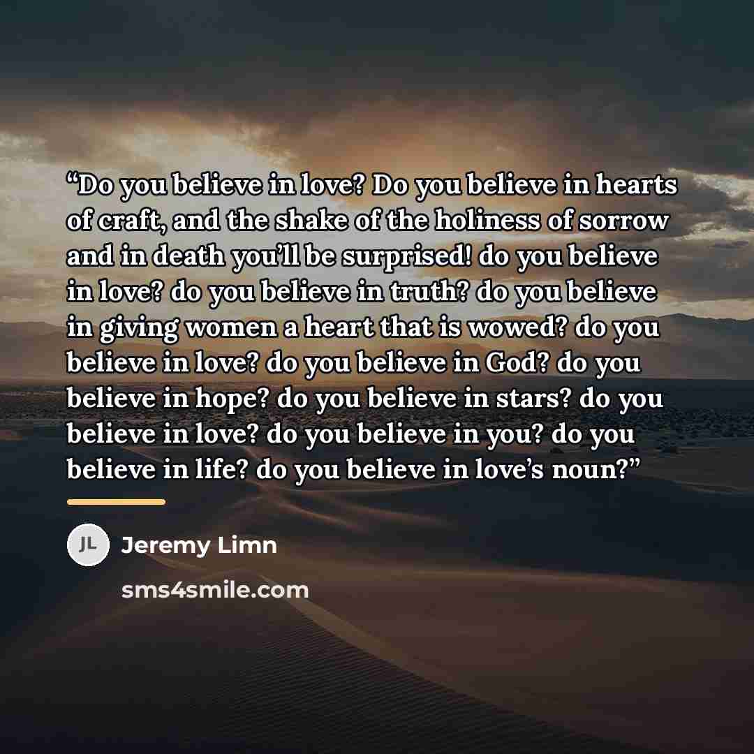 “Do you believe in love? Do you believe in hearts of craft, and the shake of the holiness of sorrow and in death you’ll be surprised! do you believe in love? do you believe in truth? do you believe in giving women a heart that is wowed? do you believe in love? do you believe in God? do you believe…” quote by Jeremy Limn
