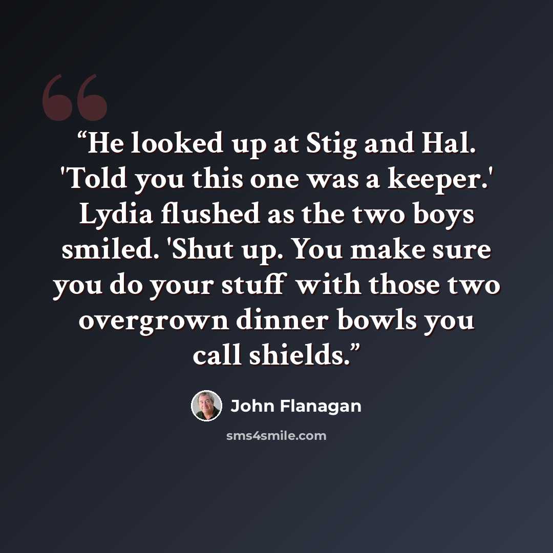 “He looked up at Stig and Hal. 'Told you this one was a keeper.' Lydia flushed as the two boys smiled. 'Shut up. You make sure you do your stuff with those two overgrown dinner bowls you call shields.” quote by John Flanagan
