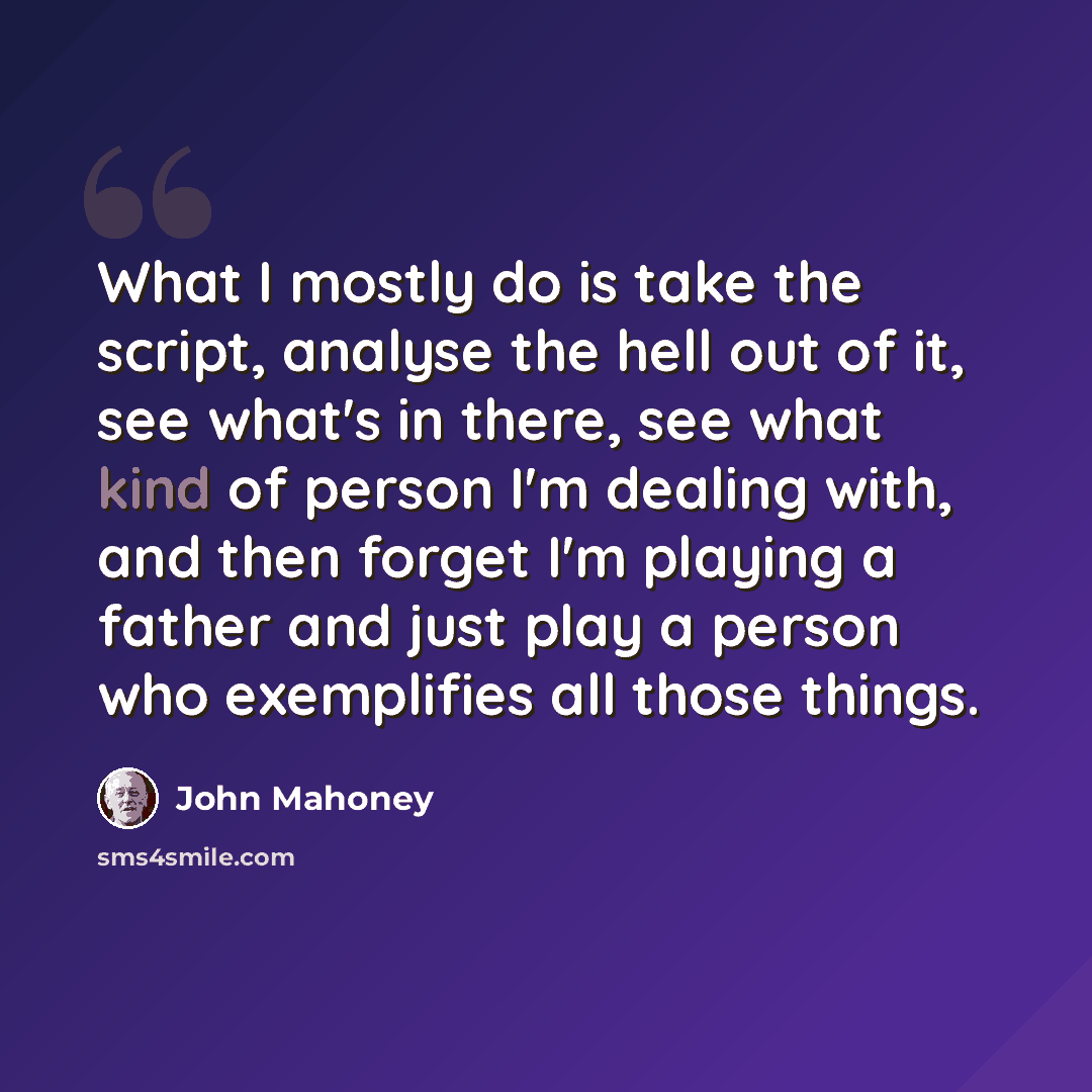 “What I mostly do is take the script, analyse the hell out of it, see what's in there, see what kind of person I'm dealing with, and then forget I'm playing a father and just play a person who exemplifies all those things.” quote by John Mahoney