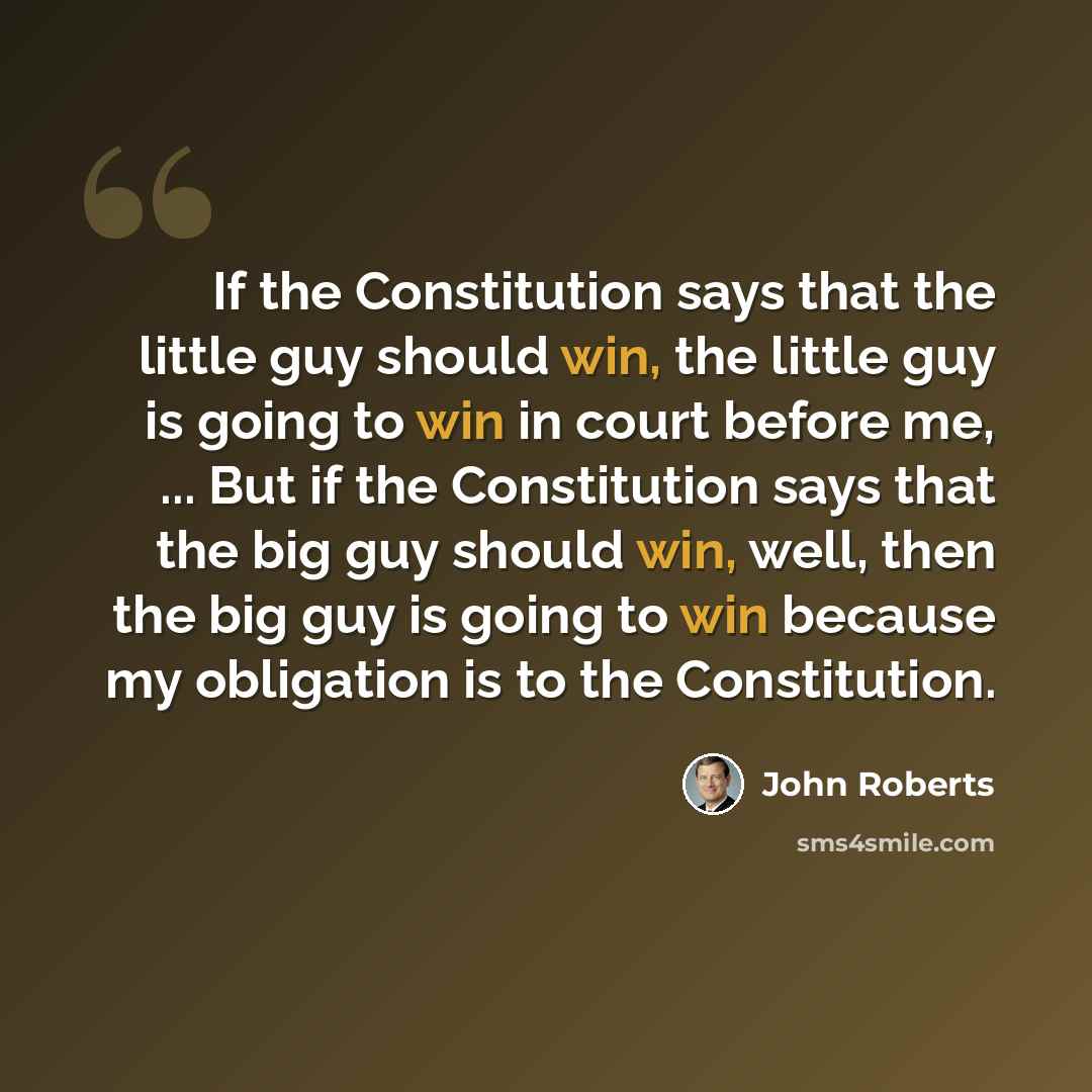 “If the Constitution says that the little guy should win, the little guy is going to win in court before me, ... But if the Constitution says that the big guy should win, well, then the big guy is going to win because my obligation is to the Constitution.” quote by John Roberts