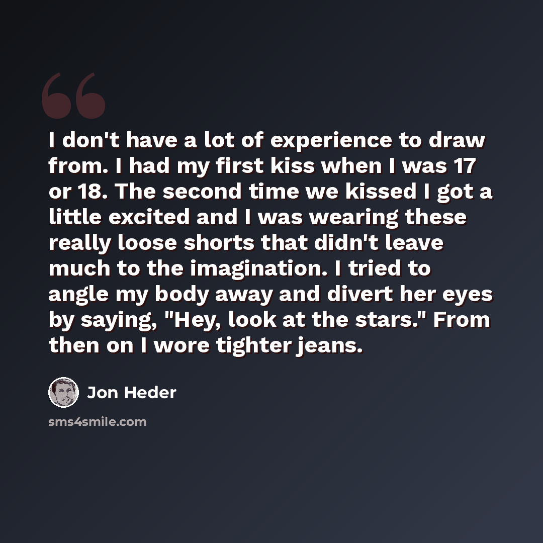 “I don't have a lot of experience to draw from. I had my first kiss when I was 17 or 18. The second time we kissed I got a little excited and I was wearing these really loose shorts that didn't leave much to the imagination. I tried to angle my body away and divert her eyes by saying, "Hey, look at…” quote by Jon Heder
