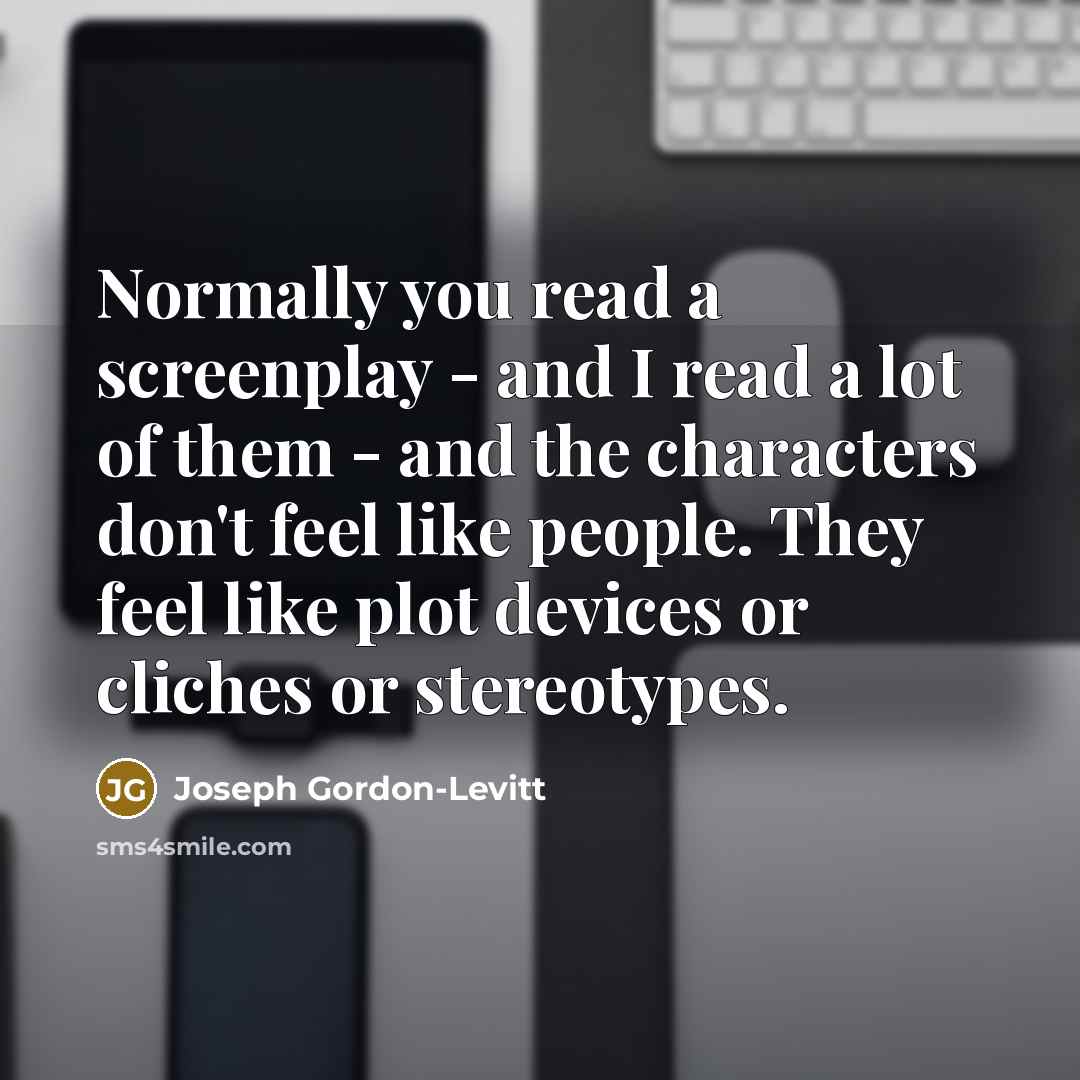 “Normally you read a screenplay - and I read a lot of them - and the characters don't feel like people. They feel like plot devices or cliches or stereotypes.” quote by Joseph Gordon-Levitt