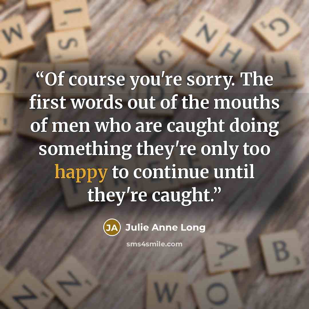 “Of course you're sorry. The first words out of the mouths of men who are caught doing something they're only too happy to continue until they're caught.” quote by Julie Anne Long