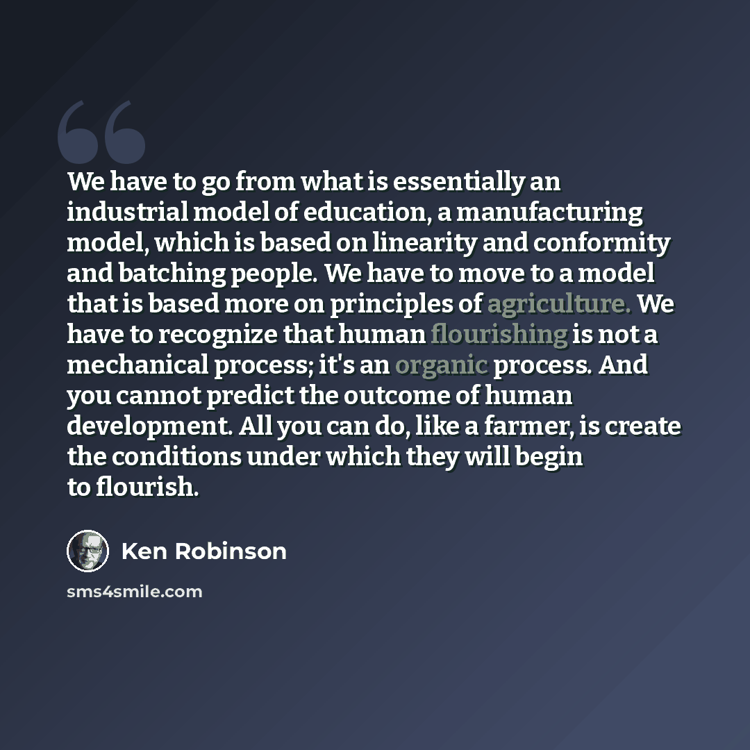“We have to go from what is essentially an industrial model of education, a manufacturing model, which is based on linearity and conformity and batching people. We have to move to a model that is based more on principles of agriculture. We have to recognize that human flourishing is not a…” quote by Ken Robinson