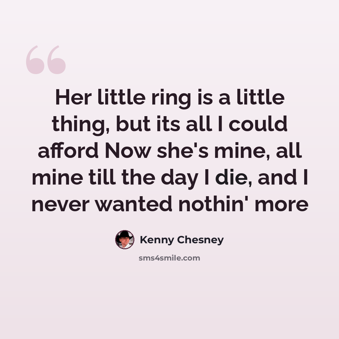 “Her little ring is a little thing, but its all I could afford Now she's mine, all mine till the day I die, and I never wanted nothin' more” quote by Kenny Chesney